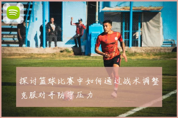 探讨篮球比赛中如何通过战术调整克服对手防守压力