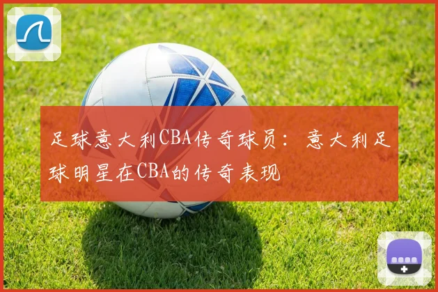 足球意大利CBA传奇球员：意大利足球明星在CBA的传奇表现