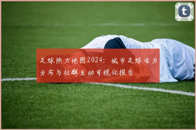 足球热力地图2024：城市足球活力分布与社群互动可视化报告